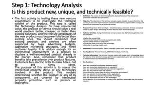 Step 1: Technology Analysis
Is this product new, unique, and technically feasible?
• The first activity to testing these new venture
assumptions is to investigate the technical
validity of the product. This step is called
the Technology Analysis. To have commercial
value, the product or service should solve a real
world problem better, cheaper, or faster than
existing solutions, and the feature advantages of
the new product must be powerfully better than
existing ones. You should remember that
existing products and services are often
supported by huge advertising budgets,
aggressive marketing strategies, and fierce
customer loyalty. It is seldom enough for an
incremental improvement in a product to
displace a well-entrenched product already in
the market. Also, remember that product
benefits take precedence over product features.
Customers buy electric drills to make holes, not
to get fancy cases.
The purpose of this activity is to assess the
intellectual property status of any technology
involved in the product. This involves
determining whether the product or any of its
components are covered by intellectual
property protection such as patents or
copyrights.
• Definition: The process of determining that the physical features of the concept are
potentially achievable and operational.
• Objective: The objectives of the technical concept analysis step are to succinctly define the
concept, to assess the implementation potential of the technical aspects of the concept, and
establish the uniqueness of the technical concept.
• Product: The product of this activity is a verbal description, schematic, formula, conceptual
model or paper design, delineating the main features of the technical concept.
• Technical Activities: During the technical concept analysis step the following activities must
be completed:
• Define the concept fully;
• Demonstrate that performance assumptions are viable;
• Assess critical barriers to production;
• Survey the state-of-the-art of the technology;
• Estimate the working models costs.
• Milestones: Provisional patent, patent, copyright, patent scan, license agreement
• Funding Sources: Personal finances, MOSTI (Technofund, Innofund)
• Technical Information: The technical concept analysis will usually result in knowledge about
the features of the technical concept, performance expectations, prior art, and other similar
or related research and development activities.
• Key Questions :
• Have you completed a technology database search?
Have you researched related patents or copyrights?
Have you researched technical journals and trade magazines?
Have you discussed the topic with experts?
Do you know the current state-of-the-art competitive technologies?
Have you selected the technologies for the application?
Have you determined the advantages of this technology?
Have you determined the risks for this technology?
Do the benefits of this technology or product offer significant advantages over the existing
solution?
 