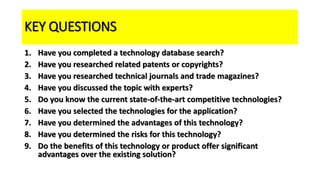 KEY QUESTIONS
1. Have you completed a technology database search?
2. Have you researched related patents or copyrights?
3. Have you researched technical journals and trade magazines?
4. Have you discussed the topic with experts?
5. Do you know the current state-of-the-art competitive technologies?
6. Have you selected the technologies for the application?
7. Have you determined the advantages of this technology?
8. Have you determined the risks for this technology?
9. Do the benefits of this technology or product offer significant
advantages over the existing solution?
 