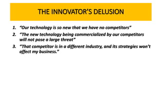 THE INNOVATOR’S DELUSION
1. “Our technology is so new that we have no competitors”
2. “The new technology being commercialized by our competitors
will not pose a large threat”
3. “That competitor is in a different industry, and its strategies won’t
affect my business.”
 