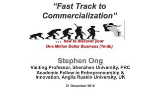 “Fast Track to
Commercialization”
… how to discover your
One Million Dollar Business (1mdb)
Stephen Ong
Visiting Professor, Shenzhen University, PRC
Academic Fellow in Entrepreneurship &
Innovation, Anglia Ruskin University, UK
21 December 2016
 
