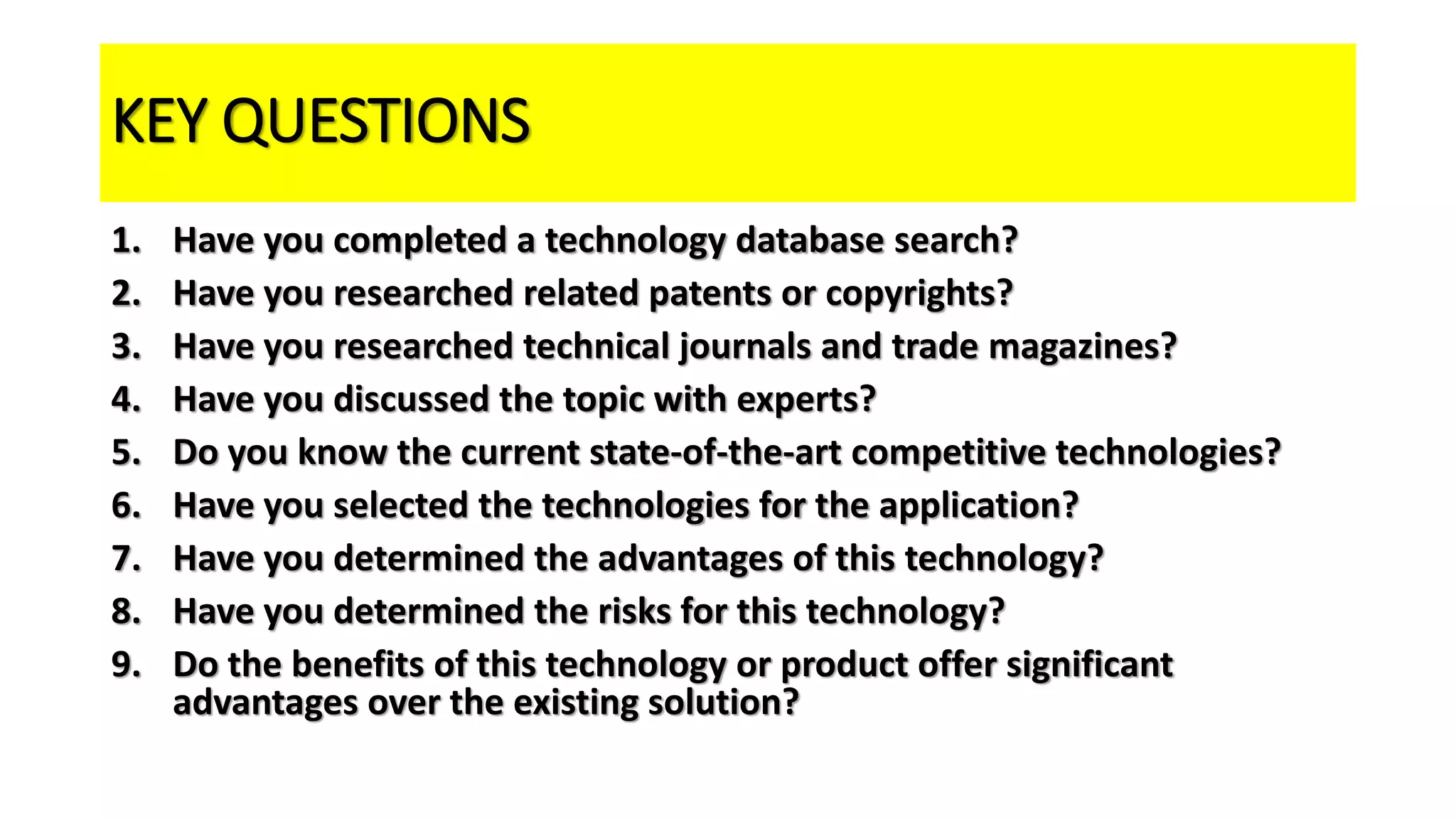 KEY QUESTIONS
1. Have you completed a technology database search?
2. Have you researched related patents or copyrights?
3. Have you researched technical journals and trade magazines?
4. Have you discussed the topic with experts?
5. Do you know the current state-of-the-art competitive technologies?
6. Have you selected the technologies for the application?
7. Have you determined the advantages of this technology?
8. Have you determined the risks for this technology?
9. Do the benefits of this technology or product offer significant
advantages over the existing solution?
 