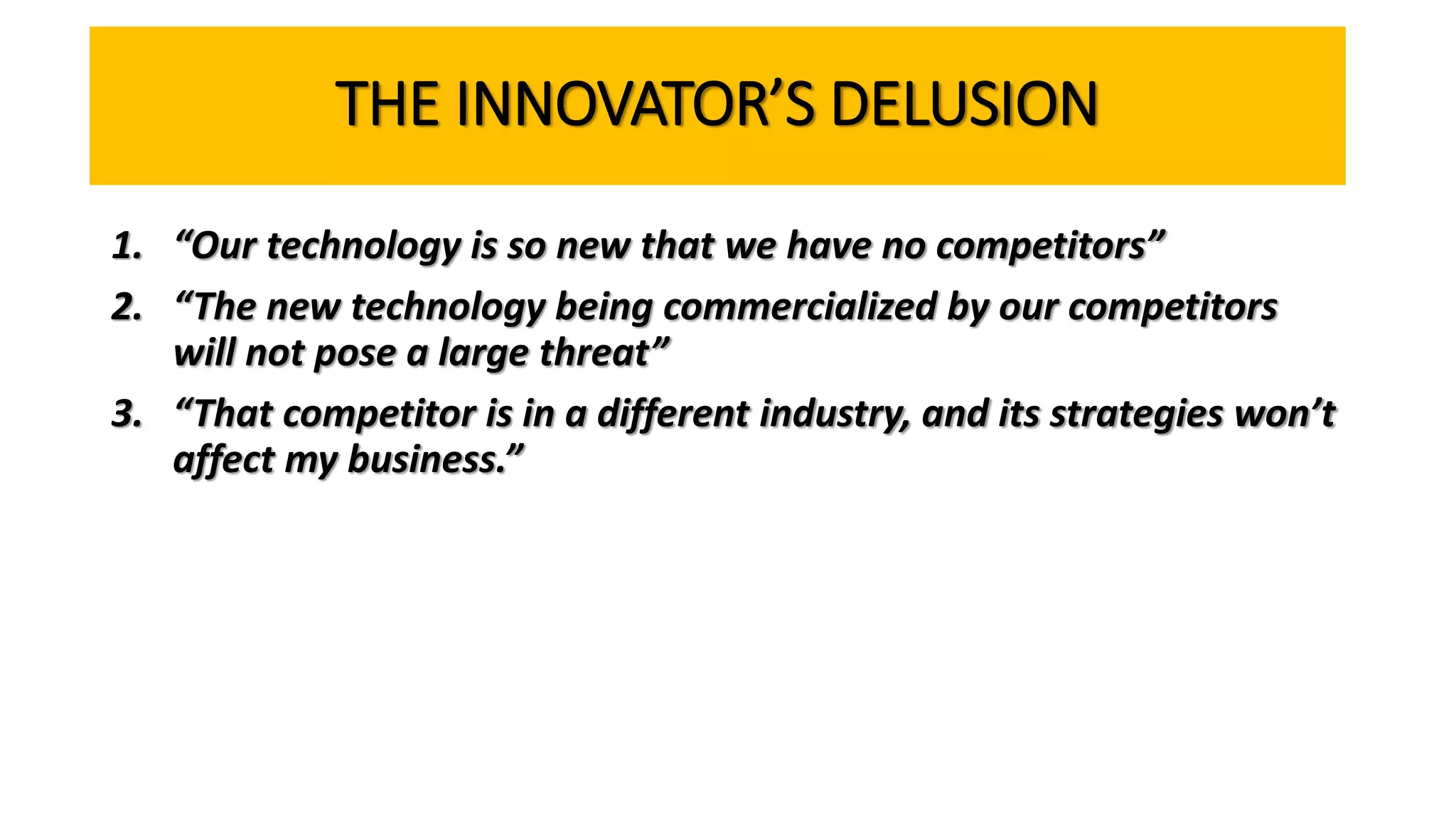 THE INNOVATOR’S DELUSION
1. “Our technology is so new that we have no competitors”
2. “The new technology being commercialized by our competitors
will not pose a large threat”
3. “That competitor is in a different industry, and its strategies won’t
affect my business.”
 