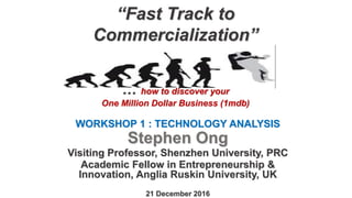 “Fast Track to
Commercialization”
… how to discover your
One Million Dollar Business (1mdb)
WORKSHOP 1 : TECHNOLOGY ANALYSIS
Stephen Ong
Visiting Professor, Shenzhen University, PRC
Academic Fellow in Entrepreneurship &
Innovation, Anglia Ruskin University, UK
21 December 2016
 