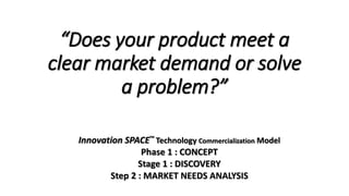 “Does your product meet a
clear market demand or solve
a problem?”
Innovation SPACE™ Technology Commercialization Model
Phase 1 : CONCEPT
Stage 1 : DISCOVERY
Step 2 : MARKET NEEDS ANALYSIS
 