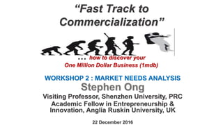“Fast Track to
Commercialization”
… how to discover your
One Million Dollar Business (1mdb)
WORKSHOP 2 : MARKET NEEDS ANALYSIS
Stephen Ong
Visiting Professor, Shenzhen University, PRC
Academic Fellow in Entrepreneurship &
Innovation, Anglia Ruskin University, UK
22 December 2016
 