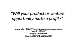 “Will your product or venture
opportunity make a profit?”
Innovation SPACE© Technology Commercialization Model
Phase 1 : CONCEPT
Stage 1 : DISCOVERY
Step 3 : VENTURE ASSESSMENT
 