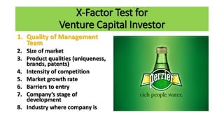 X-Factor Test for
Venture Capital Investor
1. Quality of Management
Team
2. Size of market
3. Product qualities (uniqueness,
brands, patents)
4. Intensity of competition
5. Market growth rate
6. Barriers to entry
7. Company’s stage of
development
8. Industry where company is
 