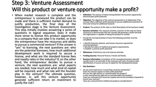 Step 3: Venture Assessment
Will this product or venture opportunity make a profit?
• When market research is complete and the
entrepreneur is convinced the product can be
made and there is sufficient market demand to
justify production, the final step of the
investigation stage is the Venture Assessment.
This step initially involves answering a series of
questions in logical sequence: Does it make
more sense to license this product opportunity
to a company that can take it to market, or does
the entrepreneur have the resources and ability
to pursue a commercial venture? If the answer is
“yes” to licensing, the next questions are: who
are the potential licensees, how much additional
development work is required to secure a
license, and what are the standard license fees
and royalty rates in the industry? If, on the other
hand, the entrepreneur decides to pursue a
venture, the next questions are: what experts
are needed, how much and what kind of capital
will be required, and what role will the founder
play in the venture? The ultimate question,
however, is: will this venture opportunity
generate sufficient return on investment to
justify the risk?
• Definition: The process of determining whether the business opportunity
demonstrates profit potential.
• Objective: The objective of the venture assessment is to determine if the
concept offers sufficient profit potential to pursue additional investment of
time and money for additional research.
• Product: The product of this step is a brief description of the business model.
• Business Activities: The research activities common to this step are those
necessary to demonstrate that the concept will generate a profit and that
the organization is capable of taking the product to market.
• During the conceptual phase at least the following activities must be
completed:
• • Identify financial, physical, and human resources required for
commercialization;
• Identify the status of intellectual property requirements;
• Establish a positive profit potential
• Milestones: Preliminary cost and revenue estimate
• Funding Sources: Personal finance, Friends and family
• Business Information: Completion of the conceptual business step will
usually result in an estimate of the revenues and costs of product sales,
identification of source and use of capital for the development phase.
• Key Questions :
• Do you have experience in launching a business enterprise?
Does this venture appear to have profit potential?
Are you the right person to commercialize the product?
Is your enterprise the right one to commercialize the product?
Have you estimated the resources (capital and service providers) required to
launch your venture?
Have you researched the intellectual property considerations?
 
