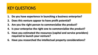 KEY QUESTIONS
1. Do you have experience in launching a business enterprise?
2. Does this venture appear to have profit potential?
3. Are you the right person to commercialize the product?
4. Is your enterprise the right one to commercialize the product?
5. Have you estimated the resources (capital and service providers)
required to launch your venture?
6. Have you researched the intellectual property considerations?
 