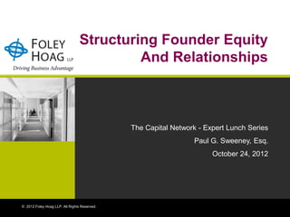 Structuring Founder Equity
                                          And Relationships



                                              The Capital Network - Expert Lunch Series
                                                                Paul G. Sweeney, Esq.
                                                                      October 24, 2012




© 2012 Foley Hoag LLP. All Rights Reserved.
 
