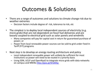 The reality at the end of day
• Despite careful analysis most NRENs and institutions will likely opt
to “stay the course” rather than make any significant investments in
climate change preparedness
– Most organizations don’t have the budgets or the mandate to
undertake preparedness given the large uncertainties
• However climate change preparedness analysis will help develop
business case to deploy micro grids and energy Internet sooner
rather than later
– Cost savings of micro grids can be as much as $850,000 per month and
can significantly increase reliability
• UCSD saves $850k/month in electricity and less GHG emissions with
microgrids.
– http://mobile.bloomberg.com/news/2013-10-17/ebay-to-ellison-
embrace-microgrids-in-threat-to-utilities.html …
15
 