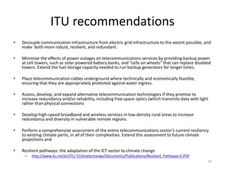 Outcomes & Solutions
• There are a range of outcomes and solutions to climate change risk due to
weather extremes
– Decision factors include degree of risk, tolerance to risk, etc
• The simplest is to deploy local independent sources of electricity (e.g.
micro grids) that are not dependent on fossil fuel deliveries and are
loosely coupled to electrical grid such as solar panels and windmills
– Many companies will pay for capital cost in return for guaranteed purchase of
power; or
– Power from local renewable power sources can be sold to grid under Feed In
Tariff (FIT) programs
• Next step is to develop an energy routing architecture and policy
– Local independent renewable power will unlikely be sufficient for most
institutions so power will need to be routed in a priority basis
– Using SDN, UCLP and OpenNaaS to integrate micro grids with data networks
on campus and NRENs http://goo.gl/SFaW6p
16
 