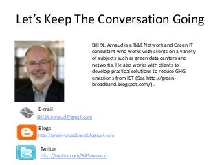 Let’s Keep The Conversation Going
E-mail
Blogs
http://green-broadband.blogspot.com
Twitter
http://twitter.com/BillStArnaud
Bill.St.Arnaud@gmail.com
Bill St. Arnaud is a R&E Network and Green IT
consultant who works with clients on a variety
of subjects such as green data centers and
networks. He also works with clients to
develop practical solutions to reduce GHG
emissions from ICT (See http://green-
broadband.blogspot.com/) .
 