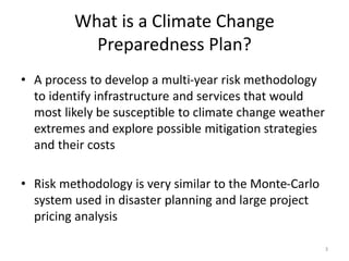 What is a Climate Change
Preparedness Plan?
• A process to develop a multi-year risk methodology
to identify infrastructure and services that would
most likely be susceptible to climate change weather
extremes and explore possible mitigation strategies
and their costs
• Risk methodology is very similar to the Monte-Carlo
system used in disaster planning and large project
pricing analysis
3
 