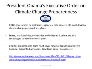 President Obama’s Executive Order on
Climate Change Preparedness
• All US government departments, agencies, data centers, etc must develop
climate change preparedness plans
• States, municipalities, universities and other institutions are also
encouraged to develop similar plans
• Disaster preparedness plans must cover range of scenarios of severe
flooding, droughts, hurricanes, long term power outages, etc
• http://www.whitehouse.gov/the-press-office/2013/11/01/executive-
order-preparing-united-states-impacts-climate-change
Presentation title
 