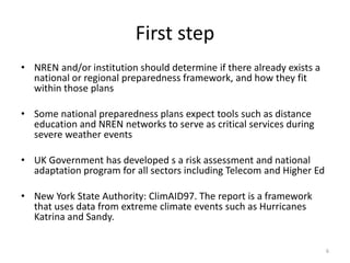 First step
• NREN and/or institution should determine if there already exists a national
or regional preparedness framework, and how they fit within those plans
• Use Notre Dame Adaptation Index tools
– Open source tools to rank your institution
– http://gain.org/
– Corporations are now being ranked by S&P in terms of climate change
preparedness
-
• Some national preparedness plans expect tools such as distance education
and NREN networks to serve as critical services during severe weather
events
• UK Government has developed s a risk assessment and national
adaptation program for all sectors including Telecom and Higher Ed
• New York State Authority: ClimAID97. The report is a framework that uses
data from extreme climate events such as Hurricanes Katrina and Sandy. 6
 