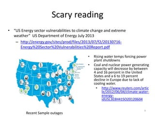 Reliability of the Grid
• Weather related outages and duration
have increased significantly
• Outages counted are only those that
affect over 30,000 customers and cause
over 1 million hours outage and last
longer than 1 hour
– Far greater number of smaller local
outages
– Probability of major outage increasing
4% per year
• Particular vulnerability is Large Power
Transformers (LPTs), which are custom-
designed, expensive to replace and hard
to transport.
– LPTs weight between 100 and 400 tons,
cost millions of dollars and can take as
long as 20 months to manufacture
9
 