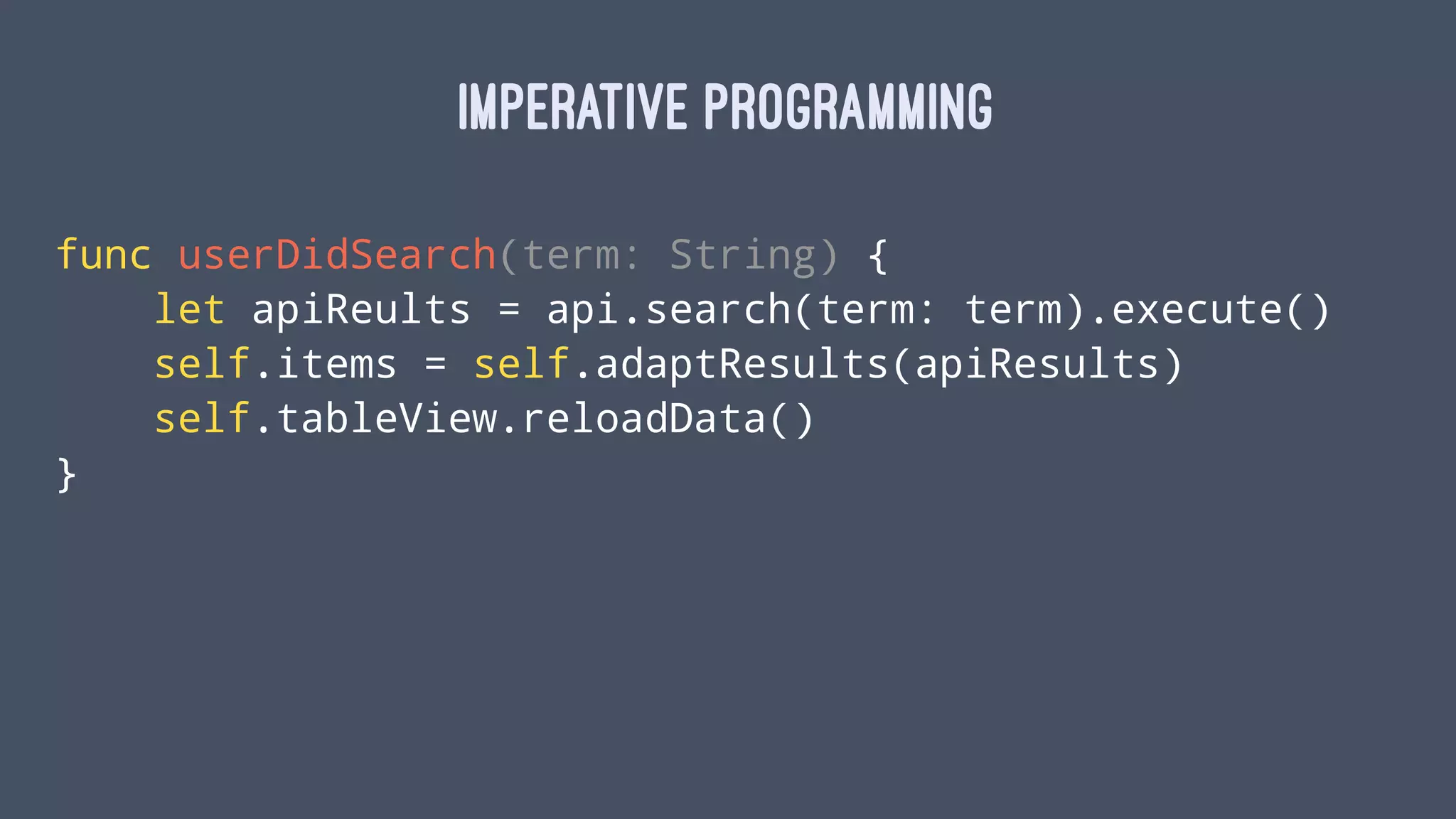IMPERATIVE PROGRAMMING
func userDidSearch(term: String) {
let apiReults = api.search(term: term).execute()
self.items = self.adaptResults(apiResults)
self.tableView.reloadData()
}
 