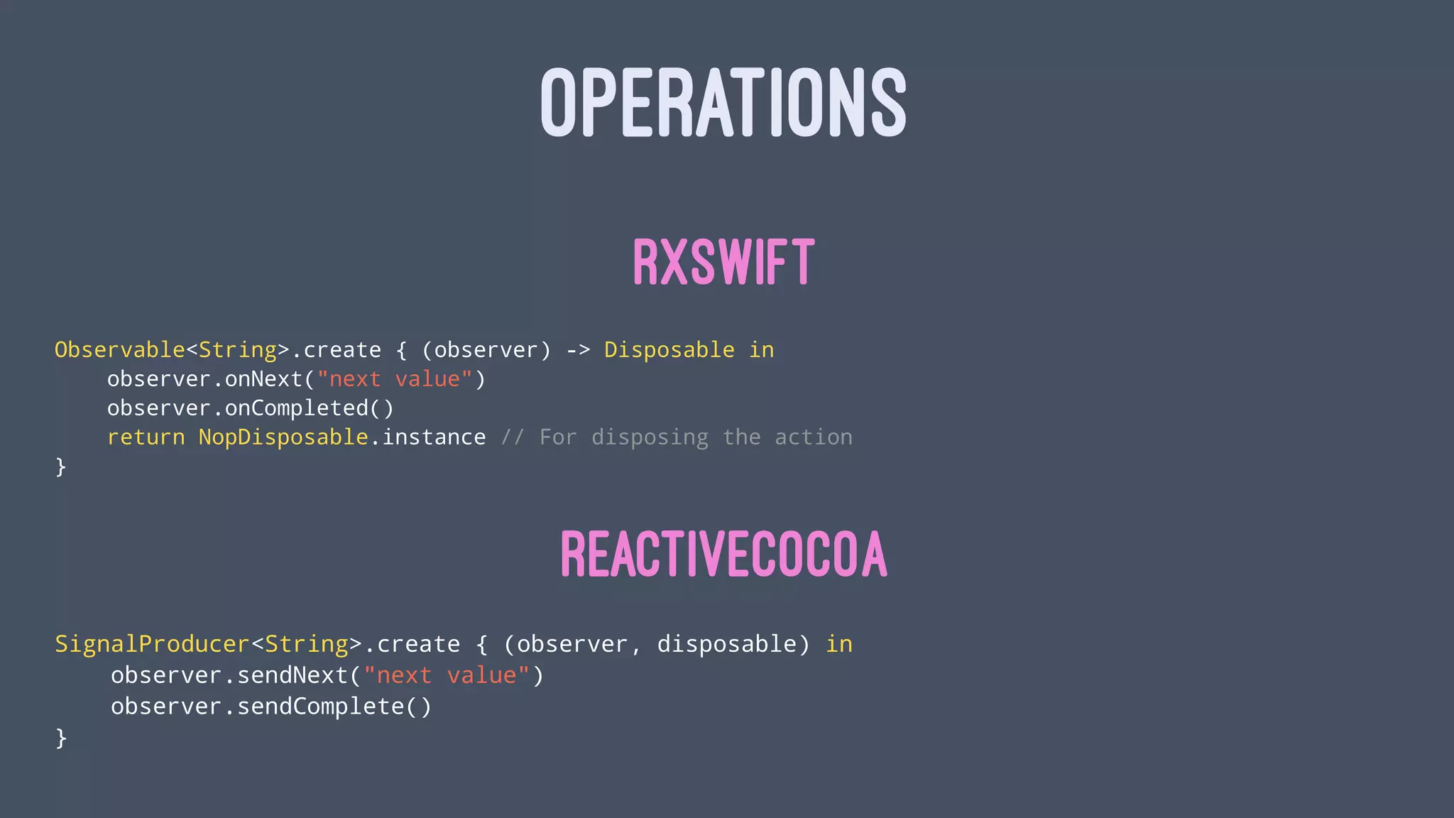 OPERATIONS
RxSwift
Observable<String>.create { (observer) -> Disposable in
observer.onNext("next value")
observer.onCompleted()
return NopDisposable.instance // For disposing the action
}
ReactiveCocoa
SignalProducer<String>.create { (observer, disposable) in
observer.sendNext("next value")
observer.sendComplete()
}
 