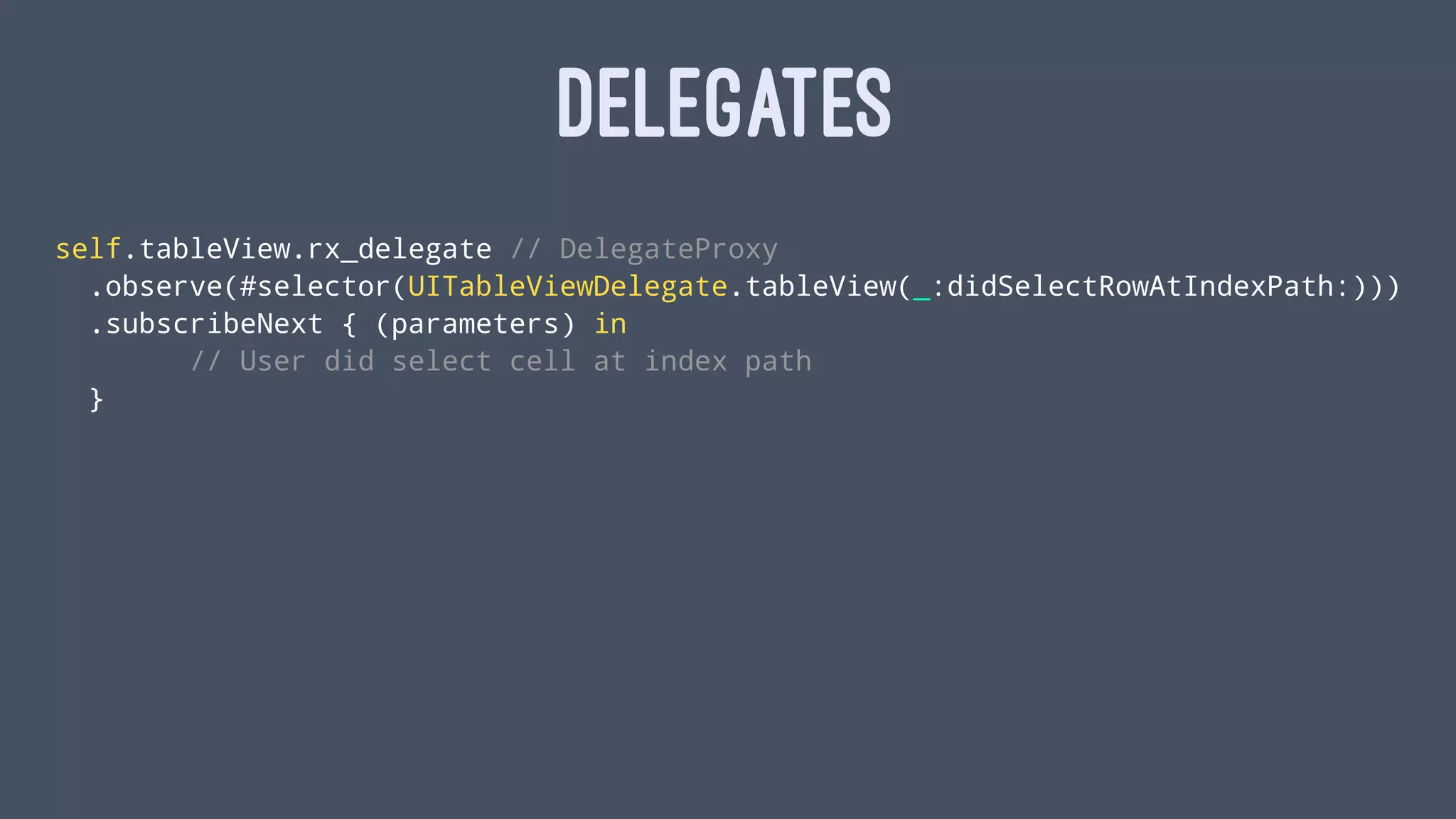 DELEGATES
self.tableView.rx_delegate // DelegateProxy
.observe(#selector(UITableViewDelegate.tableView(_:didSelectRowAtIndexPath:)))
.subscribeNext { (parameters) in
// User did select cell at index path
}
 