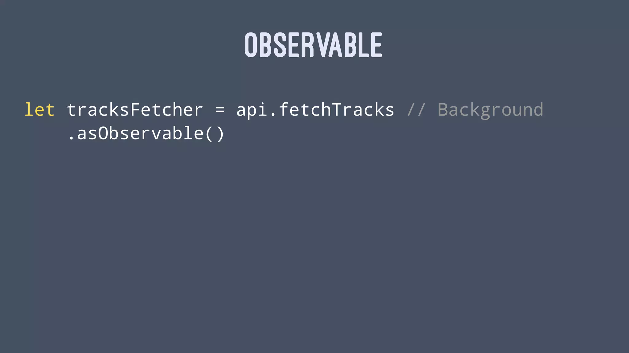 OBSERVABLE
let tracksFetcher = api.fetchTracks // Background
.asObservable()
 