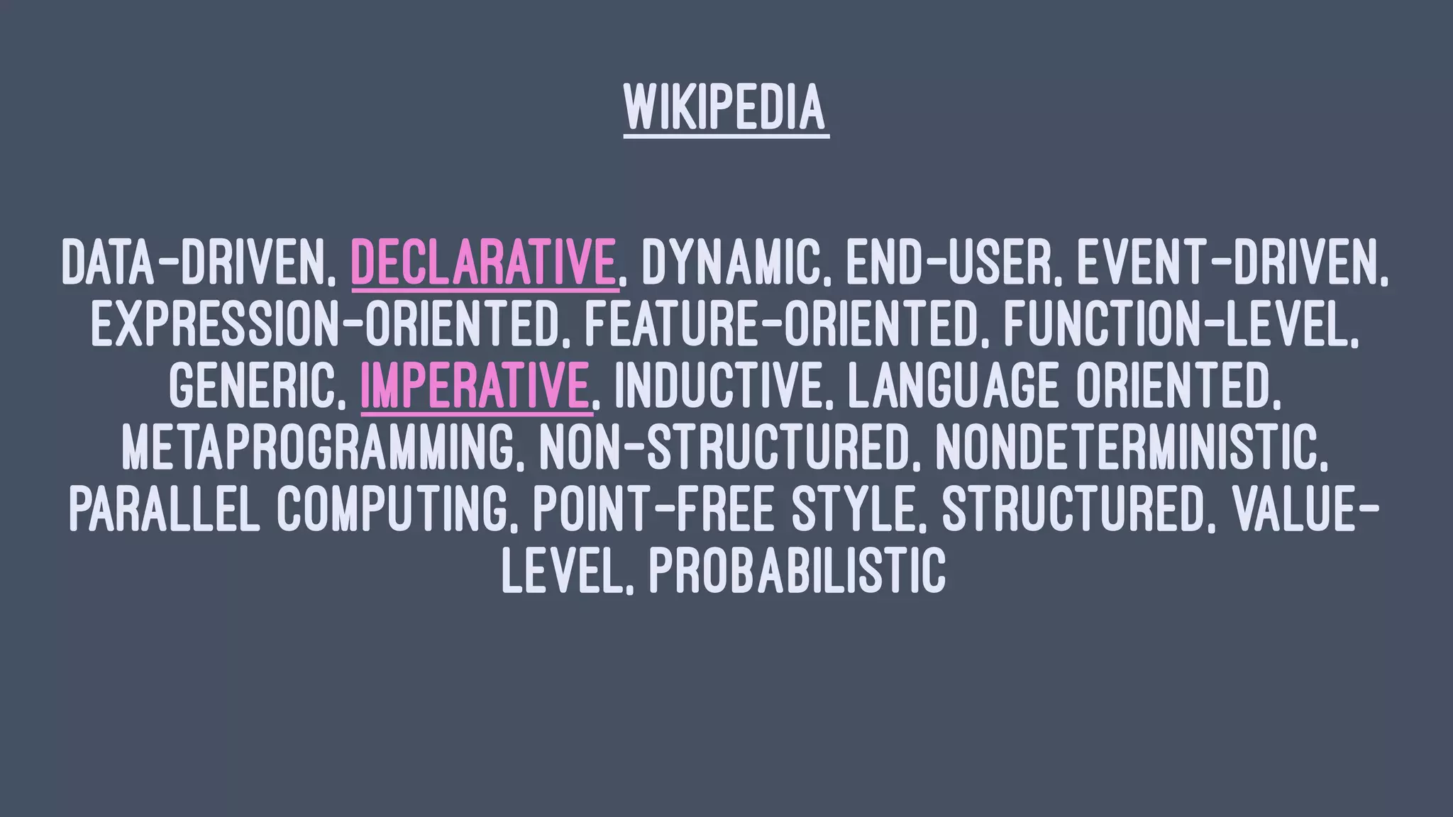 WIKIPEDIA
Data-Driven, Declarative, Dynamic, End-User, Event-Driven,
Expression-Oriented, Feature-Oriented, Function-level,
Generic, Imperative, Inductive, Language Oriented,
Metaprogramming, Non-Structured, Nondeterministic,
Parallel computing, Point-free Style, Structured, Value-
Level, Probabilistic
 