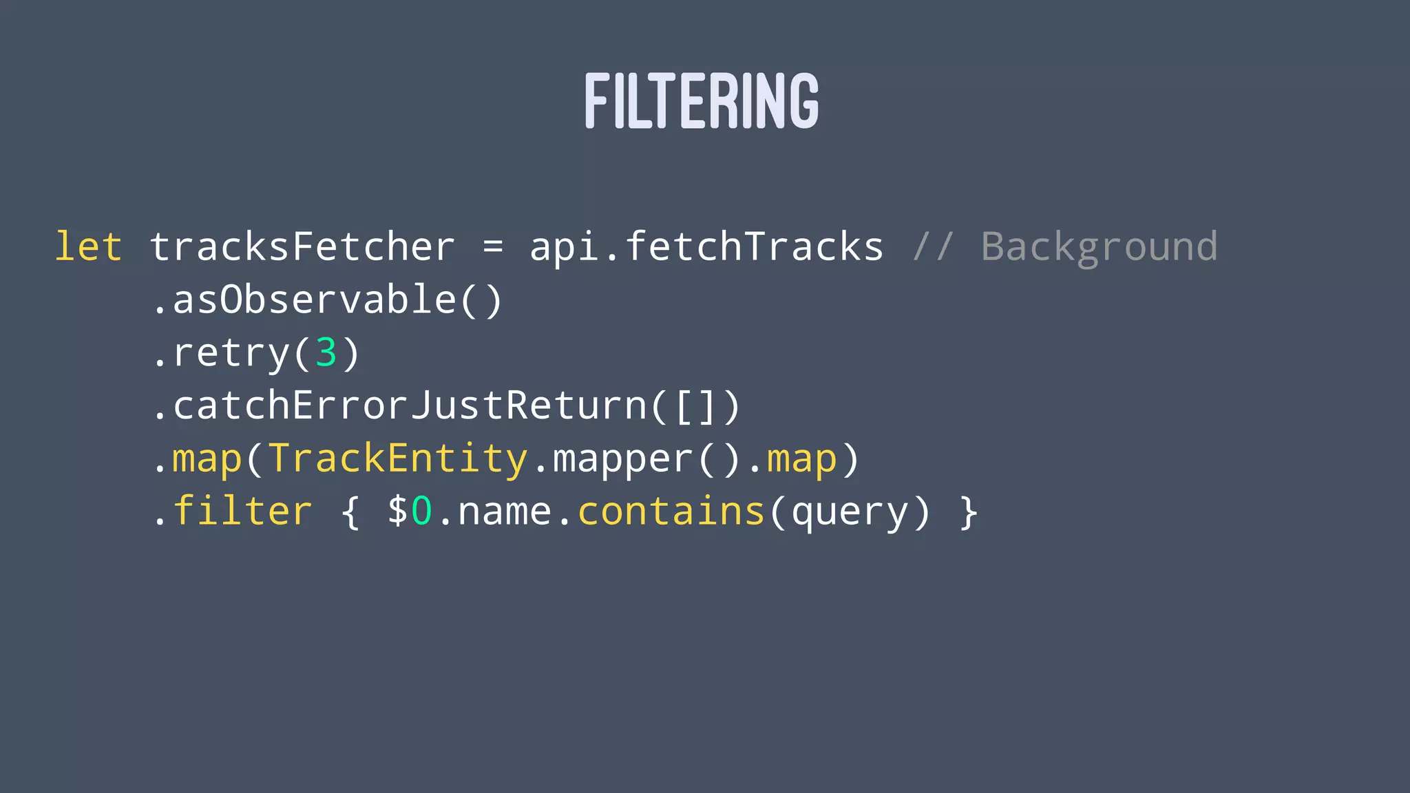 FILTERING
let tracksFetcher = api.fetchTracks // Background
.asObservable()
.retry(3)
.catchErrorJustReturn([])
.map(TrackEntity.mapper().map)
.filter { $0.name.contains(query) }
 