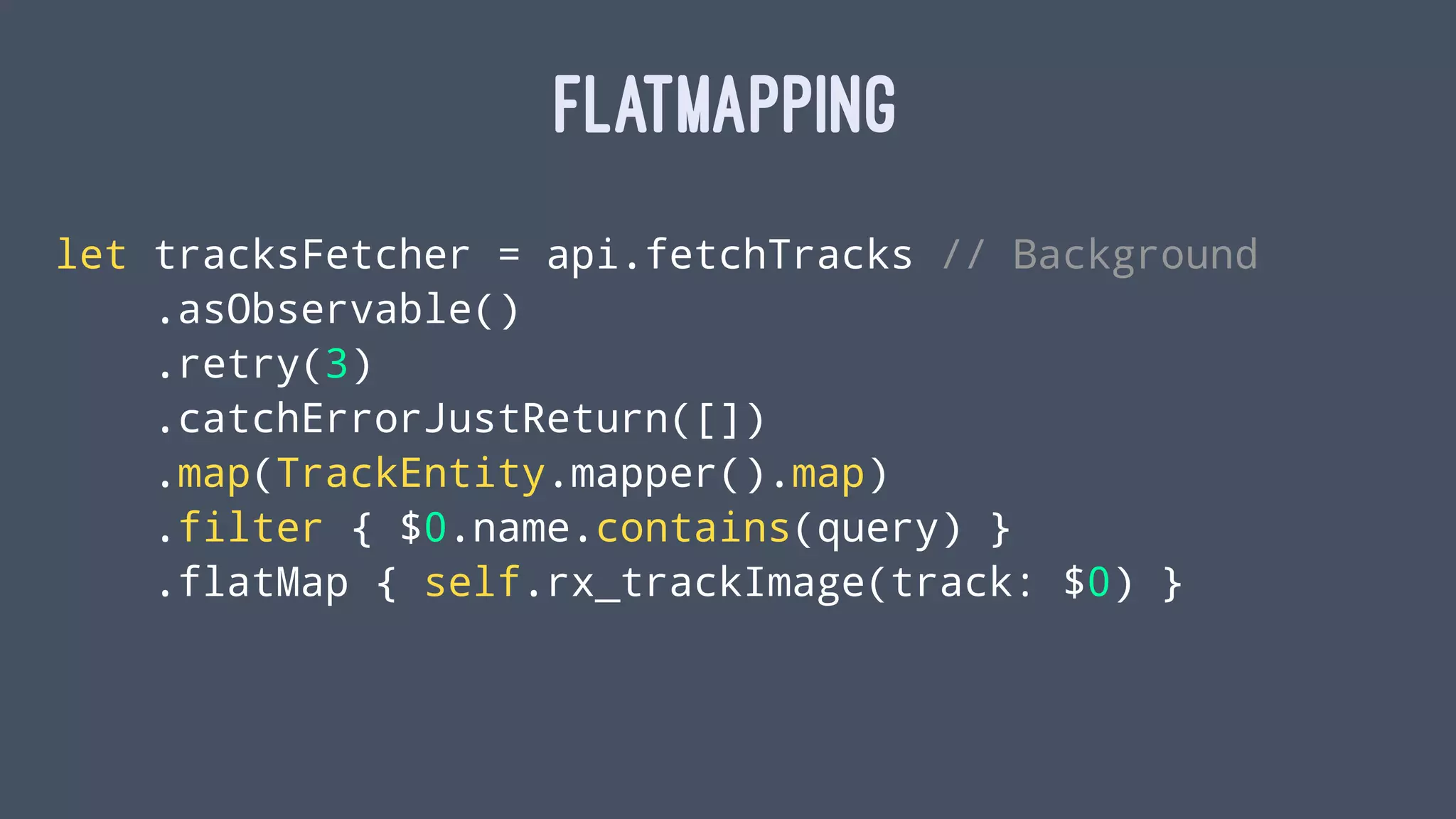 FLATMAPPING
let tracksFetcher = api.fetchTracks // Background
.asObservable()
.retry(3)
.catchErrorJustReturn([])
.map(TrackEntity.mapper().map)
.filter { $0.name.contains(query) }
.flatMap { self.rx_trackImage(track: $0) }
 