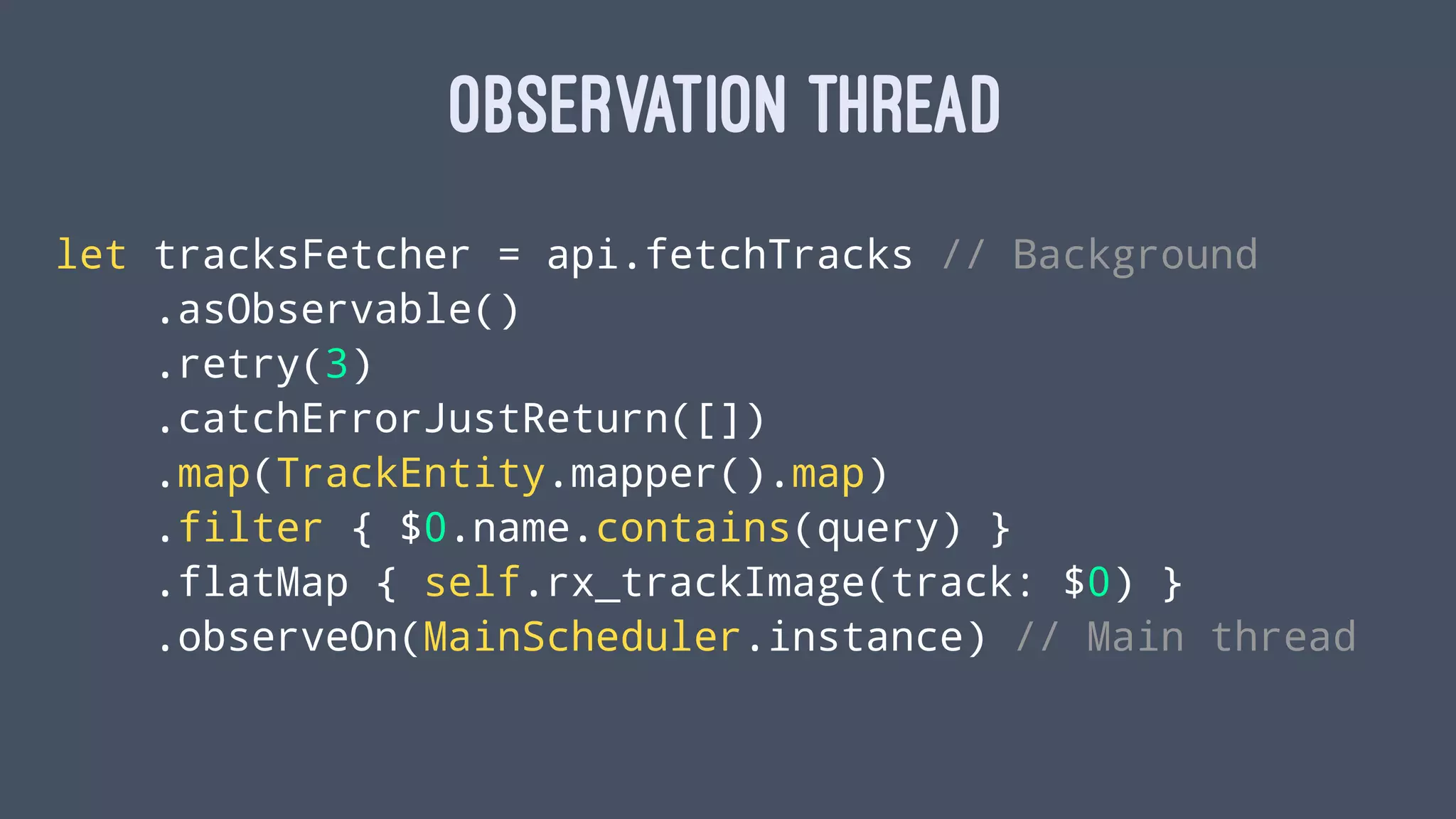 OBSERVATION THREAD
let tracksFetcher = api.fetchTracks // Background
.asObservable()
.retry(3)
.catchErrorJustReturn([])
.map(TrackEntity.mapper().map)
.filter { $0.name.contains(query) }
.flatMap { self.rx_trackImage(track: $0) }
.observeOn(MainScheduler.instance) // Main thread
 