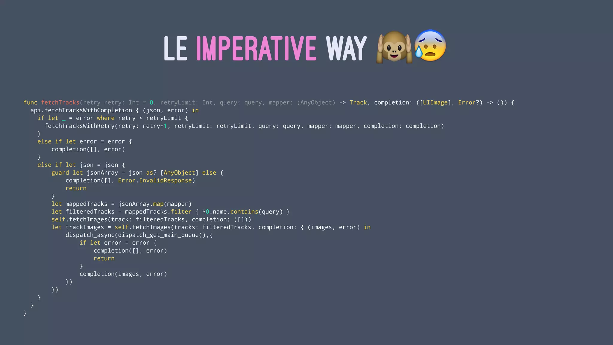 LE IMPERATIVE WAY !"
func fetchTracks(retry retry: Int = 0, retryLimit: Int, query: query, mapper: (AnyObject) -> Track, completion: ([UIImage], Error?) -> ()) {
api.fetchTracksWithCompletion { (json, error) in
if let _ = error where retry < retryLimit {
fetchTracksWithRetry(retry: retry+1, retryLimit: retryLimit, query: query, mapper: mapper, completion: completion)
}
else if let error = error {
completion([], error)
}
else if let json = json {
guard let jsonArray = json as? [AnyObject] else {
completion([], Error.InvalidResponse)
return
}
let mappedTracks = jsonArray.map(mapper)
let filteredTracks = mappedTracks.filter { $0.name.contains(query) }
self.fetchImages(track: filteredTracks, completion: ([]))
let trackImages = self.fetchImages(tracks: filteredTracks, completion: { (images, error) in
dispatch_async(dispatch_get_main_queue(),{
if let error = error {
completion([], error)
return
}
completion(images, error)
})
})
}
}
}
 