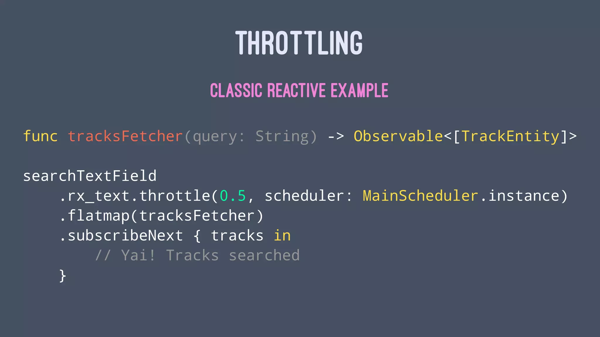 THROTTLING
CLASSIC REACTIVE EXAMPLE
func tracksFetcher(query: String) -> Observable<[TrackEntity]>
searchTextField
.rx_text.throttle(0.5, scheduler: MainScheduler.instance)
.flatmap(tracksFetcher)
.subscribeNext { tracks in
// Yai! Tracks searched
}
 