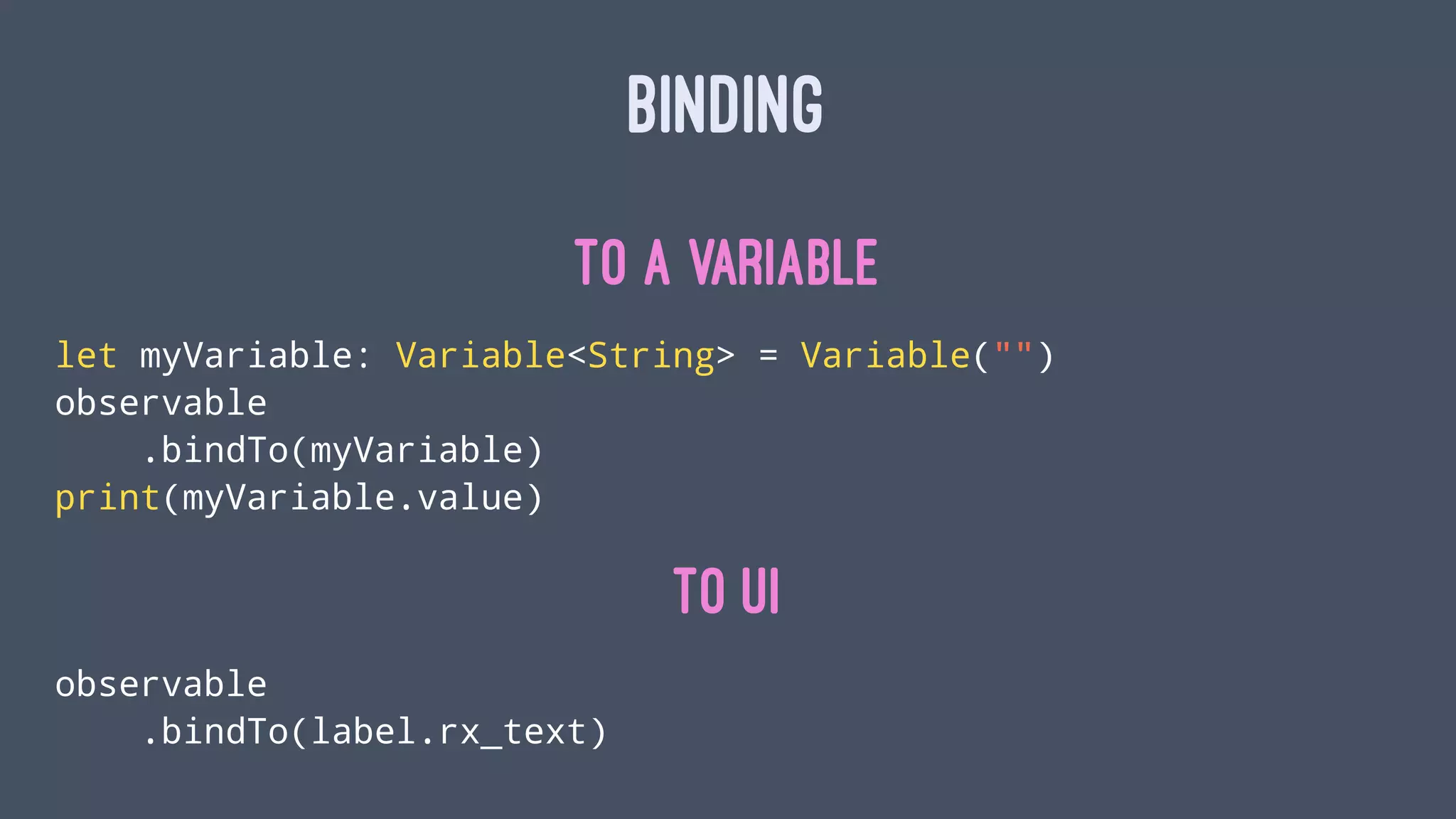 BINDING
To a Variable
let myVariable: Variable<String> = Variable("")
observable
.bindTo(myVariable)
print(myVariable.value)
To UI
observable
.bindTo(label.rx_text)
 
