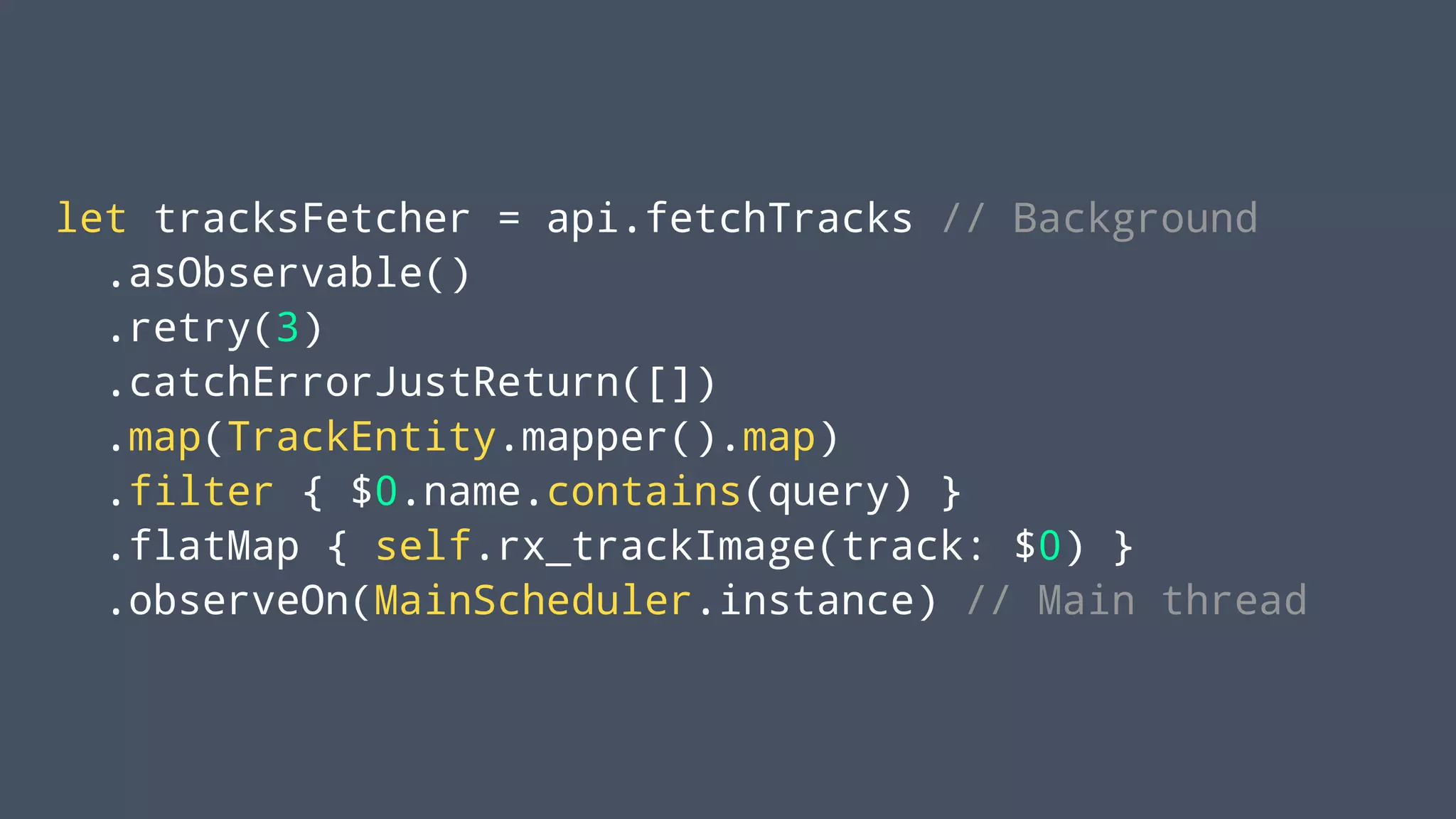 let tracksFetcher = api.fetchTracks // Background
.asObservable()
.retry(3)
.catchErrorJustReturn([])
.map(TrackEntity.mapper().map)
.filter { $0.name.contains(query) }
.flatMap { self.rx_trackImage(track: $0) }
.observeOn(MainScheduler.instance) // Main thread
 
