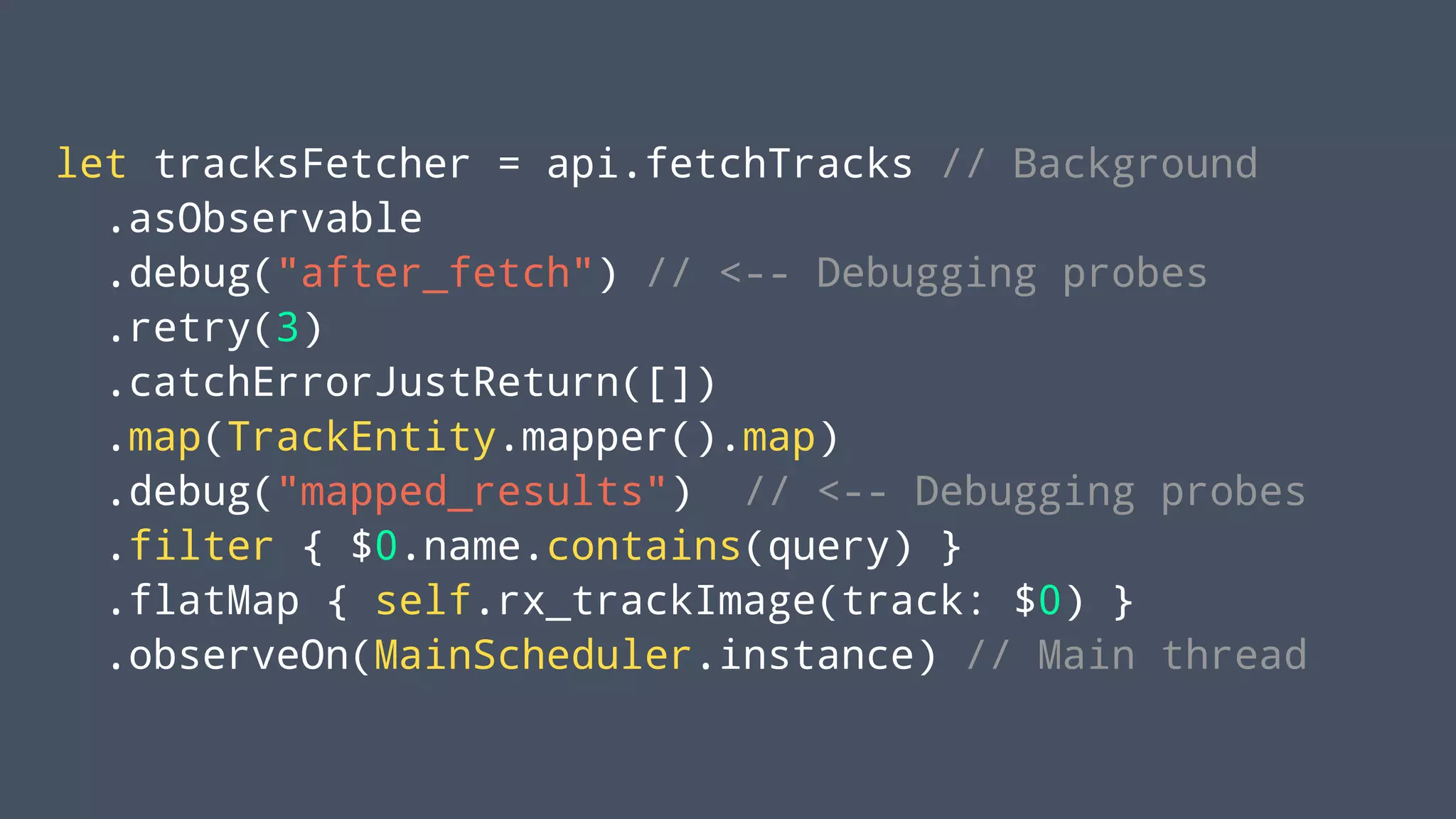 let tracksFetcher = api.fetchTracks // Background
.asObservable
.debug("after_fetch") // <-- Debugging probes
.retry(3)
.catchErrorJustReturn([])
.map(TrackEntity.mapper().map)
.debug("mapped_results") // <-- Debugging probes
.filter { $0.name.contains(query) }
.flatMap { self.rx_trackImage(track: $0) }
.observeOn(MainScheduler.instance) // Main thread
 