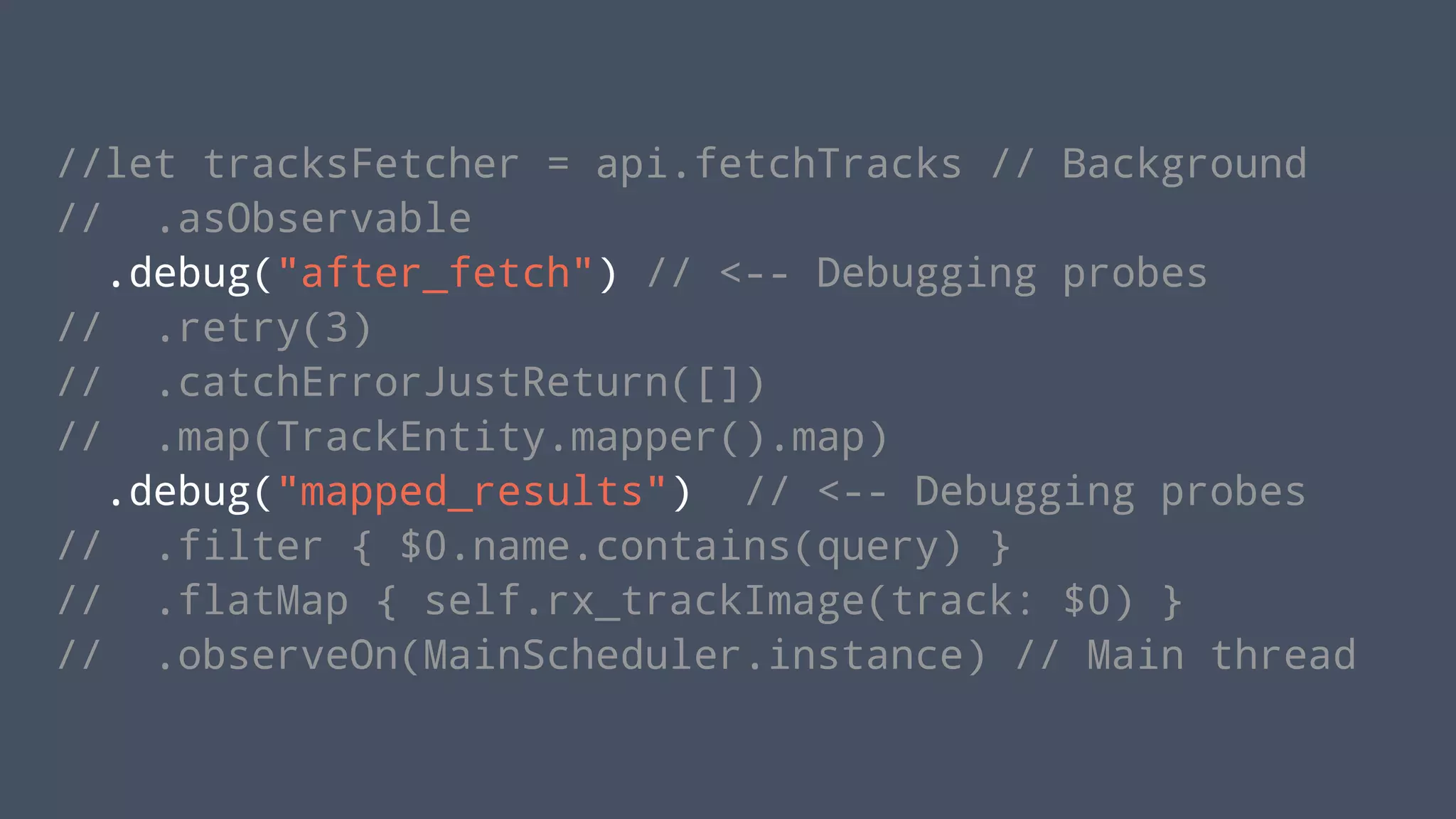 //let tracksFetcher = api.fetchTracks // Background
// .asObservable
.debug("after_fetch") // <-- Debugging probes
// .retry(3)
// .catchErrorJustReturn([])
// .map(TrackEntity.mapper().map)
.debug("mapped_results") // <-- Debugging probes
// .filter { $0.name.contains(query) }
// .flatMap { self.rx_trackImage(track: $0) }
// .observeOn(MainScheduler.instance) // Main thread
 