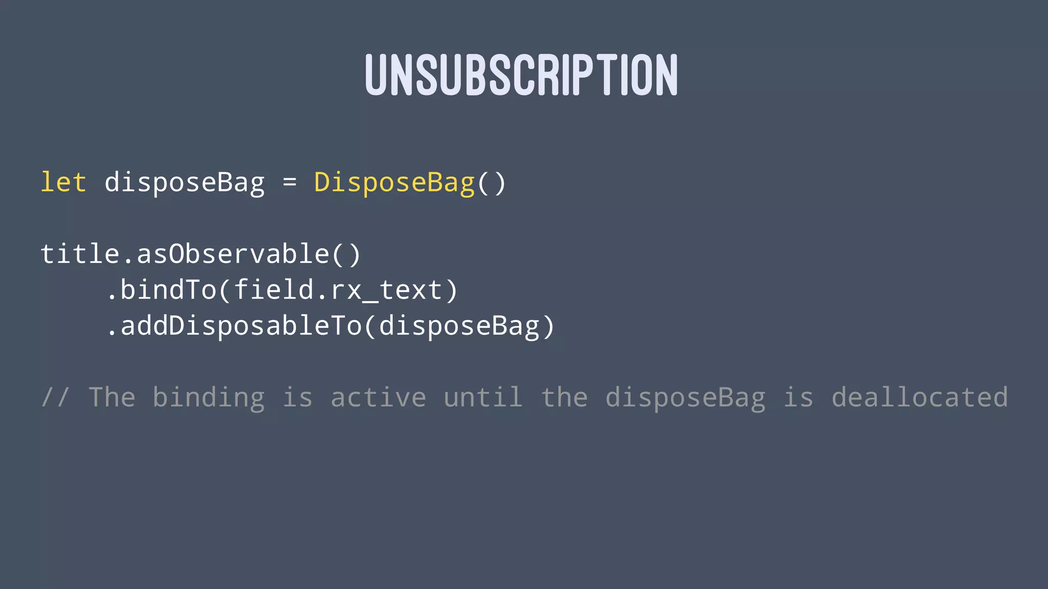 UNSUBSCRIPTION
let disposeBag = DisposeBag()
title.asObservable()
.bindTo(field.rx_text)
.addDisposableTo(disposeBag)
// The binding is active until the disposeBag is deallocated
 