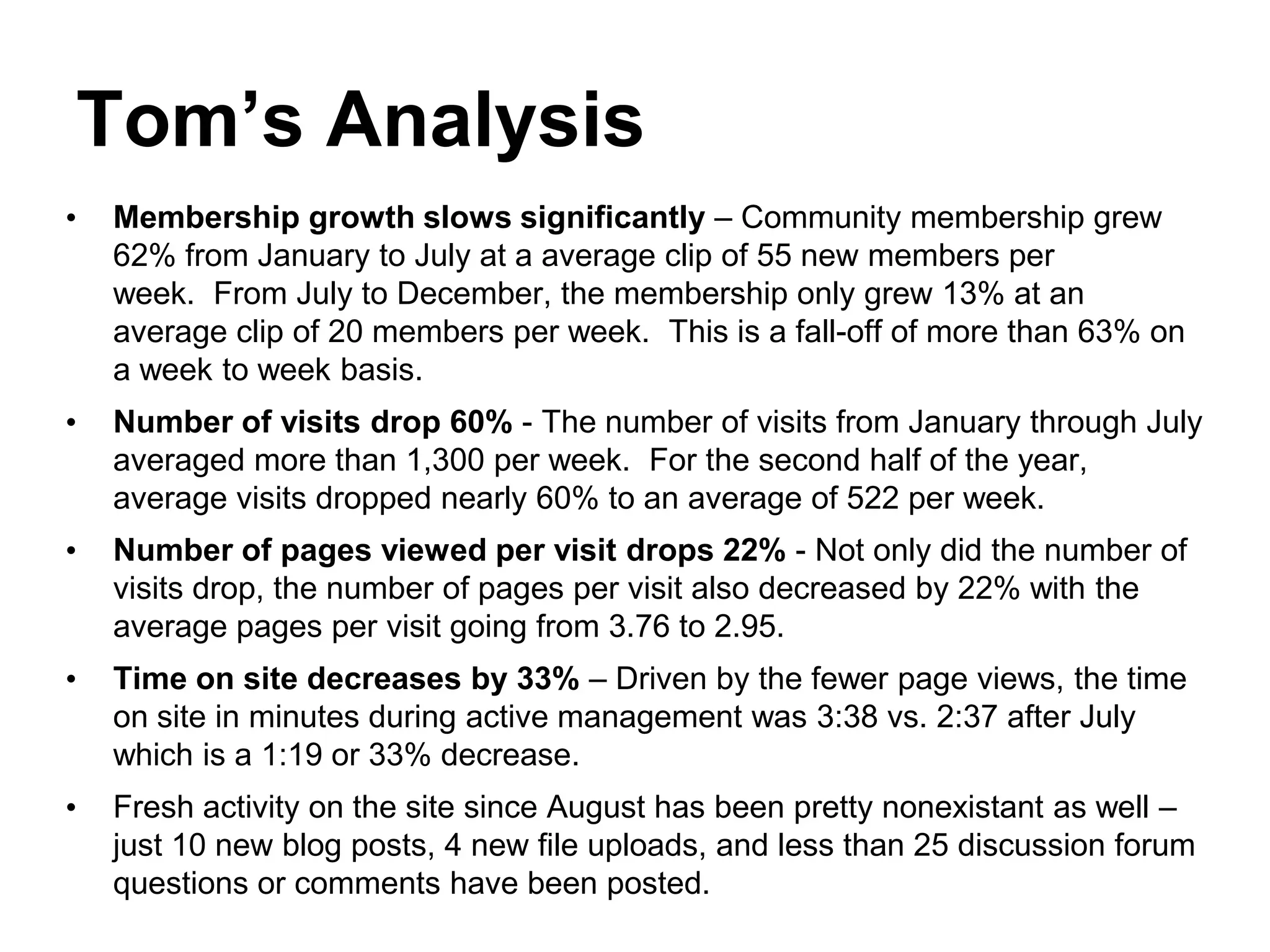 Tom’s Analysis
•   Membership growth slows significantly – Community membership grew
    62% from January to July at a average clip of 55 new members per
    week. From July to December, the membership only grew 13% at an
    average clip of 20 members per week. This is a fall-off of more than 63% on
    a week to week basis.
•   Number of visits drop 60% - The number of visits from January through July
    averaged more than 1,300 per week. For the second half of the year,
    average visits dropped nearly 60% to an average of 522 per week.
•   Number of pages viewed per visit drops 22% - Not only did the number of
    visits drop, the number of pages per visit also decreased by 22% with the
    average pages per visit going from 3.76 to 2.95.
•   Time on site decreases by 33% – Driven by the fewer page views, the time
    on site in minutes during active management was 3:38 vs. 2:37 after July
    which is a 1:19 or 33% decrease.
•   Fresh activity on the site since August has been pretty nonexistant as well –
    just 10 new blog posts, 4 new file uploads, and less than 25 discussion forum
    questions or comments have been posted.
 