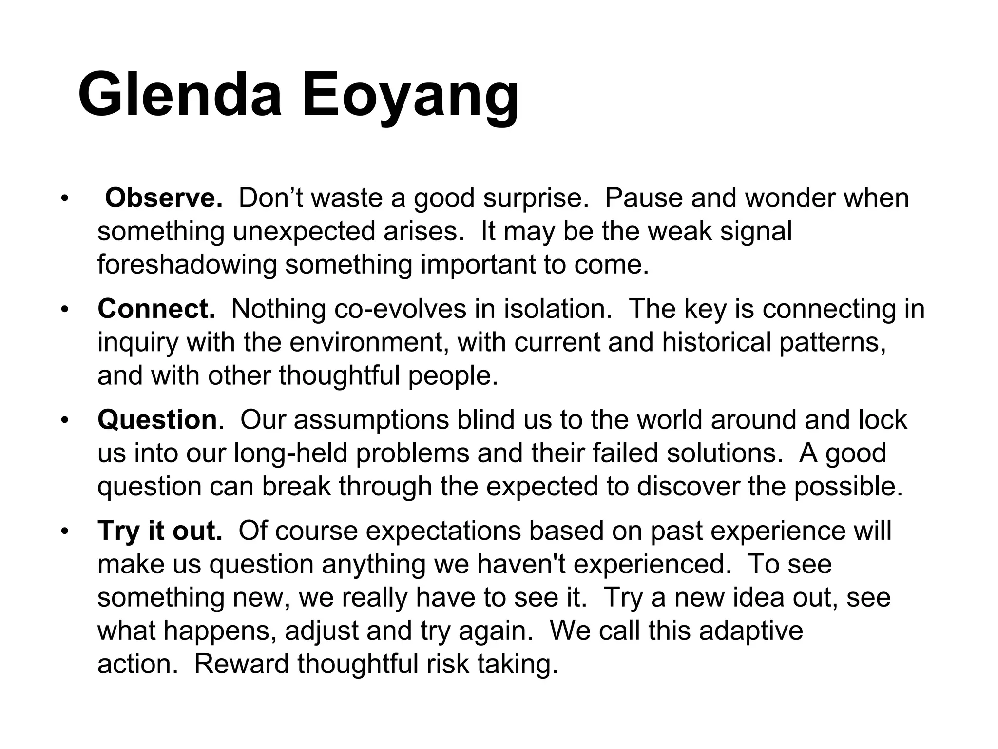 Glenda Eoyang
•    Observe. Don‟t waste a good surprise. Pause and wonder when
    something unexpected arises. It may be the weak signal
    foreshadowing something important to come.
• Connect. Nothing co-evolves in isolation. The key is connecting in
  inquiry with the environment, with current and historical patterns,
  and with other thoughtful people.
• Question. Our assumptions blind us to the world around and lock
  us into our long-held problems and their failed solutions. A good
  question can break through the expected to discover the possible.
• Try it out. Of course expectations based on past experience will
  make us question anything we haven't experienced. To see
  something new, we really have to see it. Try a new idea out, see
  what happens, adjust and try again. We call this adaptive
  action. Reward thoughtful risk taking.
                                                   http://bit.ly/lPyXxJ
 