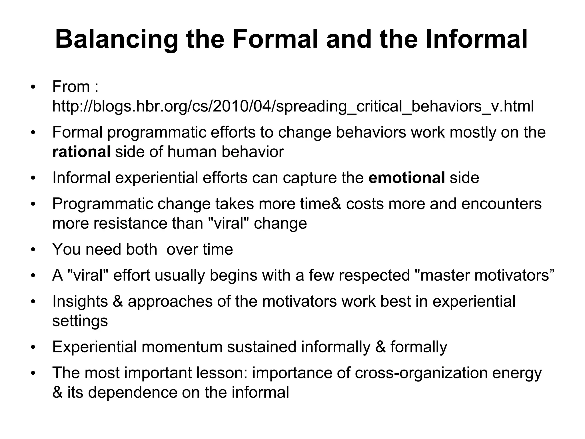 Balancing the Formal and the Informal
• From :
  http://blogs.hbr.org/cs/2010/04/spreading_critical_behaviors_v.html
• Formal programmatic efforts to change behaviors work mostly on the
  rational side of human behavior
• Informal experiential efforts can capture the emotional side
• Programmatic change takes more time& costs more and encounters
  more resistance than "viral" change
• You need both over time
• A "viral" effort usually begins with a few respected "master motivators”
• Insights & approaches of the motivators work best in experiential
  settings
• Experiential momentum sustained informally & formally
• The most important lesson: importance of cross-organization energy
  & its dependence on the informal
 