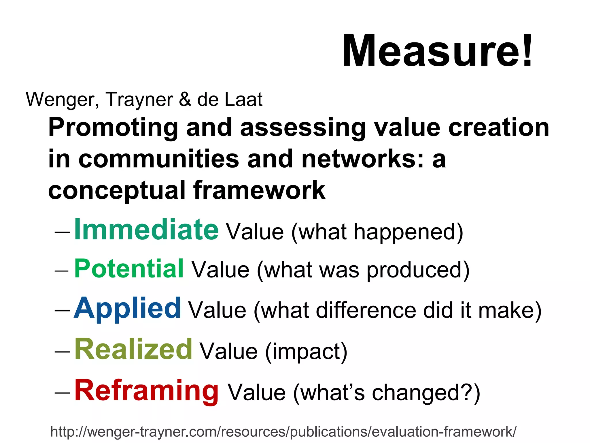 Measure!
Wenger, Trayner & de Laat
  Promoting and assessing value creation
  in communities and networks: a
  conceptual framework
   – Immediate Value (what happened)
   – Potential Value (what was produced)
   – Applied Value (what difference did it make)
   – Realized Value (impact)
   – Reframing Value (what‟s changed?)
  http://wenger-trayner.com/resources/publications/evaluation-framework/
 
