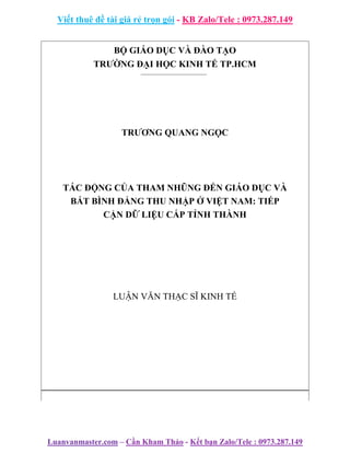 Viết thuê đề tài giá rẻ trọn gói - KB Zalo/Tele : 0973.287.149
Luanvanmaster.com – Cần Kham Thảo - Kết bạn Zalo/Tele : 0973.287.149
BỘ GIÁO DỤC VÀ ĐÀO TẠO
TRƯỜNG ĐẠI HỌC KINH TẾ TP.HCM
TRƯƠNG QUANG NGỌC
TÁC ĐỘNG CỦA THAM NHŨNG ĐẾN GIÁO DỤC VÀ
BẤT BÌNH ĐẲNG THU NHẬP Ở VIỆT NAM: TIẾP
CẬN DỮ LIỆU CẤP TỈNH THÀNH
LUẬN VĂN THẠC SĨ KINH TẾ
 