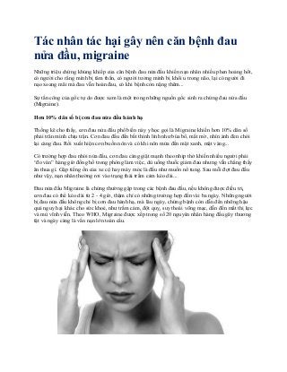 Tác nhân tác hại gây nên căn bệnh đau
nửa đầu, migraine
Những triệu chứng khủng khiếp của căn bệnh đau nửa đầu khiến nạn nhân nhiều phen hoảng hốt,
có người cho rằng mình bị tâm thần, có người tưởng mình bị khối u trong não, lại có người đi
nạo xoang mãi mà đau vẫn hoàn đau, có khi bệnh còn nặng thêm...
Sự tấn công của gốc tự do được xem là một trong những nguồn gốc sinh ra chứng đau nửa đầu
(Migraine).
Hơn 10% dân số bị cơn đau nửa đầu hành hạ
Thống kê cho thấy, cơn đau nửa đầu phổ biến này y học gọi là Migraine khiến hơn 10% dân số
phải trân mình chịu trận. Cơn đau đầu đến bất thình lình như búa bổ, mắt mờ, nhìn ánh đèn chói
lại càng đau. Rồi xuất hiện cơn buồn nôn và có khi nôn mửa đến mật xanh, mật vàng...
Có trường hợp đau nhói nửa đầu, cơn đau càng giật mạnh theo nhịp thở khiến nhiều người phải
“đo ván” hàng giờ đồng hồ trong phòng làm việc, dù uống thuốc giảm đau nhưng vẫn chẳng thấy
ăn thua gì. Gặp tiếng ồn của xe cộ hay máy móc là đầu như muốn nổ tung. Sau mỗi đợt đau đầu
như vậy, nạn nhân thường rơi vào trạng thái trầm cảm kéo dài...
Đau nửa đầu Migraine là chứng thường gặp trong các bệnh đau đầu, nếu không được điều trị,
cơn đau có thể kéo dài từ 2 - 4 giờ, thậm chí có những trường hợp đến vài ba ngày. Những người
bị đau nửa đầu không chỉ bị cơn đau hành hạ, mà lâu ngày, chứng bệnh còn dẫn đến những hậu
quả nguy hại khác cho sức khoẻ, như trầm cảm, đột quỵ, suy thoái võng mạc, dẫn đến mất thị lực
và mù vĩnh viễn. Theo WHO, Migraine được xếp trong số 20 nguyên nhân hàng đầu gây thương
tật và ngày càng là vấn nạn lớn toàn cầu.
 