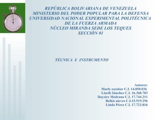 REPÚBLICA BOLIVARIANA DE VENEZUELA MINISTERIO DEL PODER POPULAR PARA LA DEFENSA UNIVERSIDAD NACIONAL EXPERIMENTAL POLITÉCNICA  DE LA FUERZA ARMADA NÚCLEO MIRANDA SEDE LOS TEQUES SECCIÓN 01 Autores: Marly escobar C.I. 14.850.036   Liseth Sánchez C.I. 16.368.783 Daysire Medrano C.I. 17.744.211 Belkis nieves C.I.15.519.296 Linda Pérez C.I. 17.723.816 TÉCNICA  E  INSTRUMENTO 