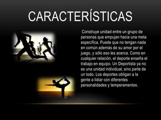 CARACTERÍSTICAS
Construye unidad entre un grupo de
personas que empujan hacia una meta
específica. Puede que no tengan nada
en común además de su amor por el
juego, y sólo eso les acerca. Como en
cualquier relación, el deporte enseña el
trabajo en equipo. Un Deportista ya no
es una unidad individual, sino parte de
un todo. Los deportes obligan a la
gente a lidiar con diferentes
personalidades y temperamentos.
 