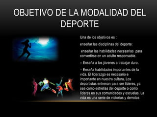 OBJETIVO DE LA MODALIDAD DEL
DEPORTE
Una de los objetivos es :
enseñar las disciplinas del deporte:
enseñar las habilidades necesarias para
convertirse en un adulto responsable.
– Enseña a los jóvenes a trabajar duro.
– Enseña habilidades importantes de la
vida. El liderazgo es necesario e
importante en nuestra cultura. Los
deportistas entrenan para ser líderes, ya
sea como estrellas del deporte o como
líderes en sus comunidades y escuelas. La
vida es una serie de victorias y derrotas
 