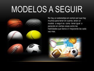 MODELOS A SEGUIR
No hay un estereotipo en común por que hay
muchos para tener en cuenta .tener un
modelo a seguir es como tener igual o
parecido en ciertas cosas como las
habilidades que tiene e ir mejorando las cada
vez mas.
 