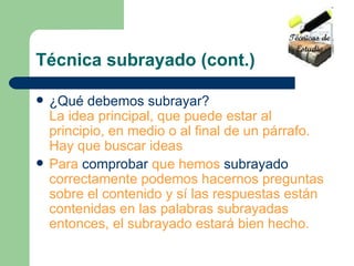 Técnica subrayado (cont.) ¿Qué debemos subrayar? La idea principal, que puede estar al principio, en medio o al final de un párrafo. Hay que buscar ideas   Para  comprobar  que hemos  subrayado  correctamente podemos hacernos preguntas sobre el contenido y sí las respuestas están contenidas en las palabras subrayadas entonces, el subrayado estará bien hecho.   