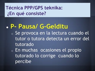 Técnica PPP/GPS teknika:
¿En qué consiste?
● P- Pausa/ G-Gelditu
o Se provoca en la lectura cuando el
tutor o tutora detecta un error del
tutorado
o En muchas ocasiones el propio
tutorado lo corrige cuando lo
percibe
 