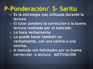 P-Ponderación/ S- Saritu
o Es la estrategia más utilizada durante la
lectura
o El tutor pondera la corrección o la buena
lectura realizada por el tutorado
o Lo hace verbalmente
o Lo puede hacer también no
verbalmente, con una caricia o una
sonrisa.
o A menudo son felicitados por su buena
corrección o lectura: MOTIVACIÓN
 