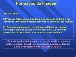 10 
Formação da Imagem 
DUAS ETAPAS: 
1) Processo fotográfico é iniciado pela exposição do filme à luz, 
formando uma imagem latente presente na emulsão (não visível) 
2) Processo químico converte a imagem latente em imagem 
visível (apresentada através de variações de D.O.) a medida 
que os íons de prata são convertidos em prata metálica. 
“Quando a radiação interage com os cristais de brometo de 
prata, eles ficam suscetíveis a mudanças químicas e formam 
o que é conhecido como IMAGEM LATENTE” 
 